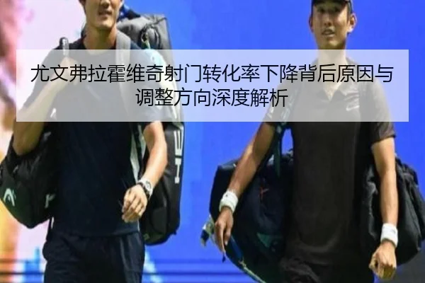 尤文弗拉霍维奇射门转化率下降背后原因与调整方向深度解析