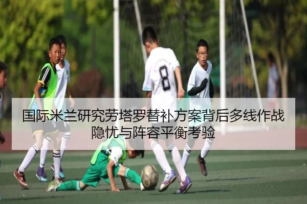 国际米兰研究劳塔罗替补方案背后多线作战隐忧与阵容平衡考验 | kaiyun