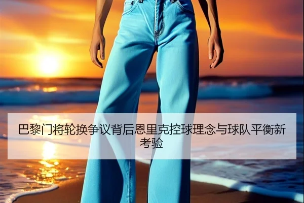 巴黎门将轮换争议背后恩里克控球理念与球队平衡新考验 - kaiyun
